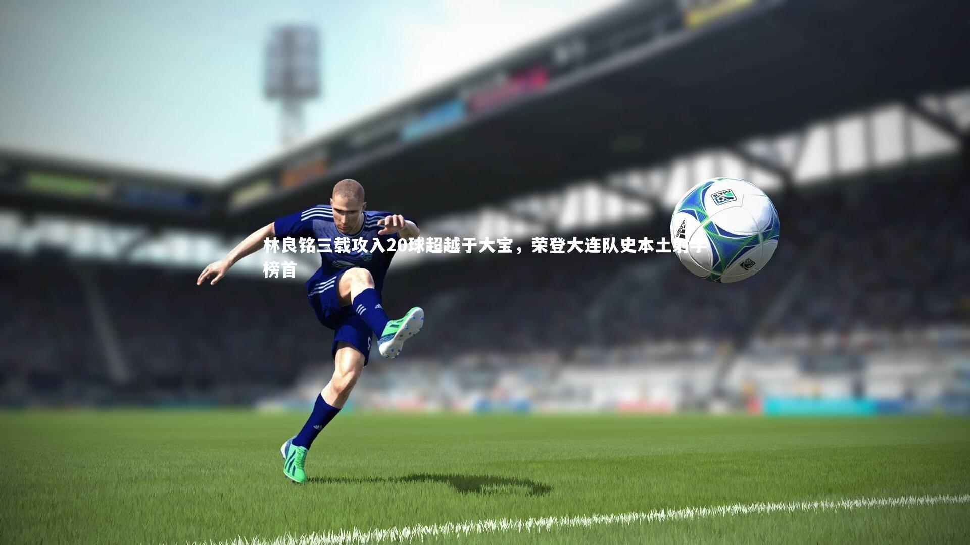 林良铭三载攻入20球超越于大宝，荣登大连队史本土射手榜首