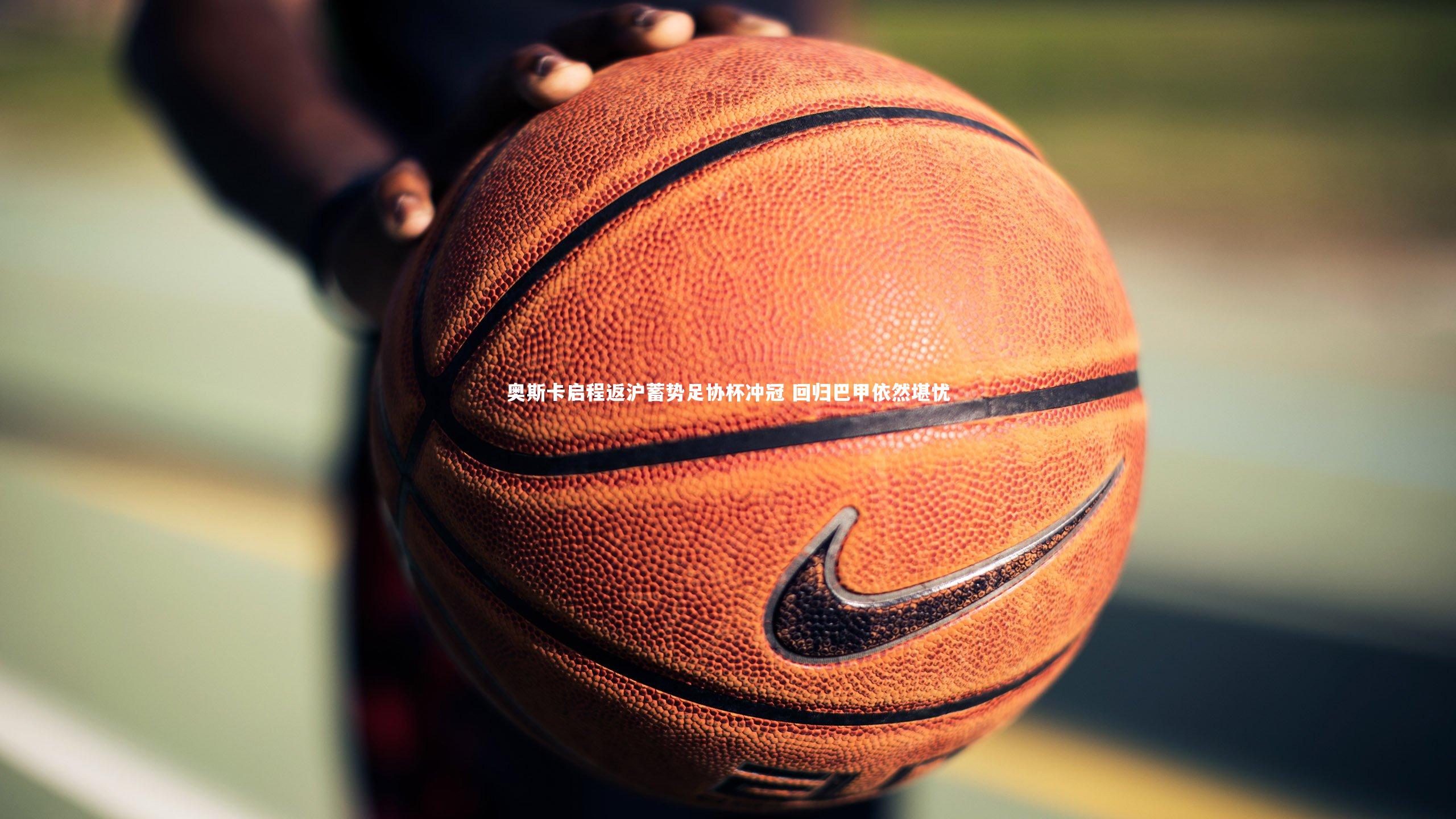 B体育官方网站-奥斯卡启程返沪蓄势足协杯冲冠 回归巴甲依然堪忧